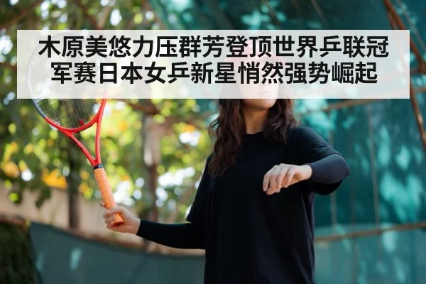 木原美悠力压群芳登顶世界乒联冠军赛日本女乒新星悄然强势崛起